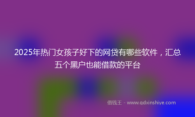 2025年热门女孩子好下的网贷有哪些软件，汇总五个黑户也能借款的平台