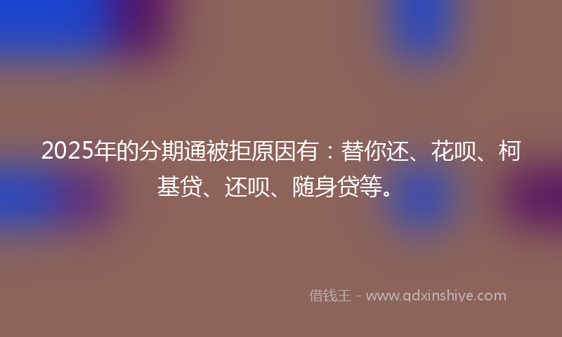 2025年的分期通被拒原因有：替你还、花呗、柯基贷、还呗、随身贷等。