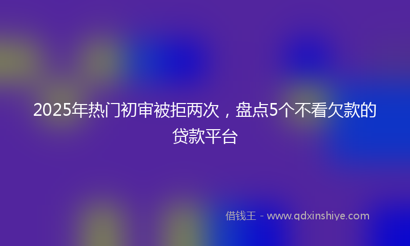 2025年热门初审被拒两次，盘点5个不看欠款的贷款平台