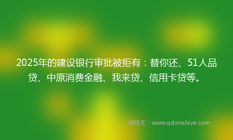 2025年的建设银行审批被拒有：替你还、51人品贷、中原消费金融、我来贷、信用卡贷等。