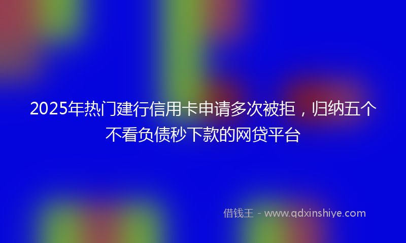 2025年热门建行信用卡申请多次被拒，归纳五个不看负债秒下款的网贷平台