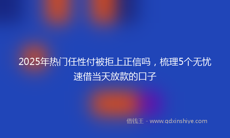 2025年热门任性付被拒上正信吗，梳理5个无忧速借当天放款的口子
