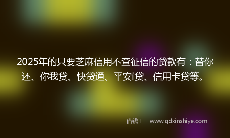 2025年的只要芝麻信用不查征信的贷款有：替你还、你我贷、快贷通、平安i贷、信用卡贷等。