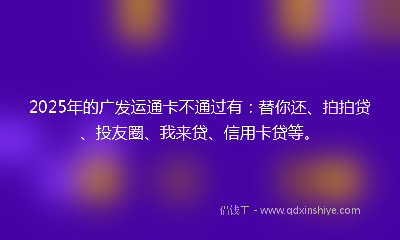 2025年的广发运通卡不通过有：替你还、拍拍贷、投友圈、我来贷、信用卡贷等。