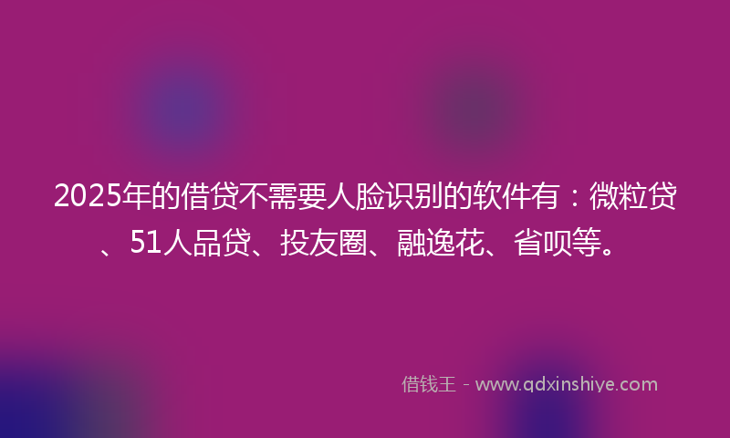 2025年的借贷不需要人脸识别的软件有：微粒贷、51人品贷、投友圈、融逸花、省呗等。