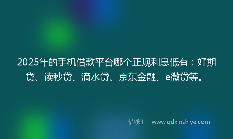 2025年的手机借款平台哪个正规利息低有：好期贷、读秒贷、滴水贷、京东金融、e微贷等。
