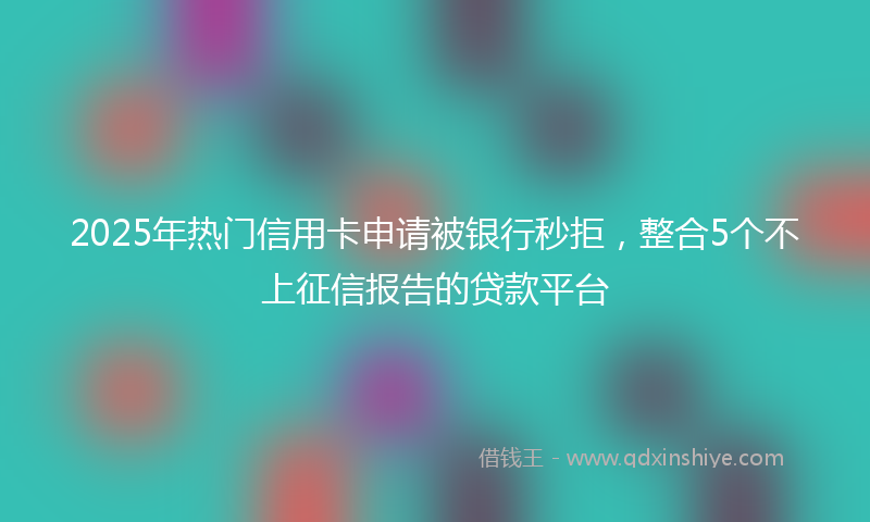 2025年热门信用卡申请被银行秒拒，整合5个不上征信报告的贷款平台