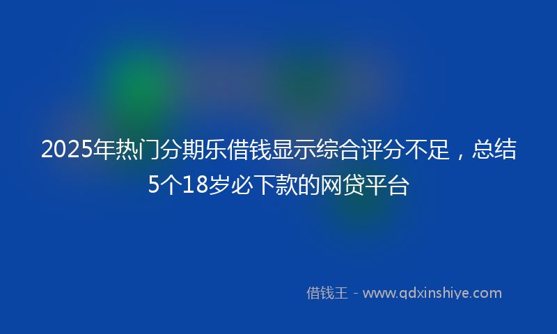2025年热门分期乐借钱显示综合评分不足，总结5个18岁必下款的网贷平台