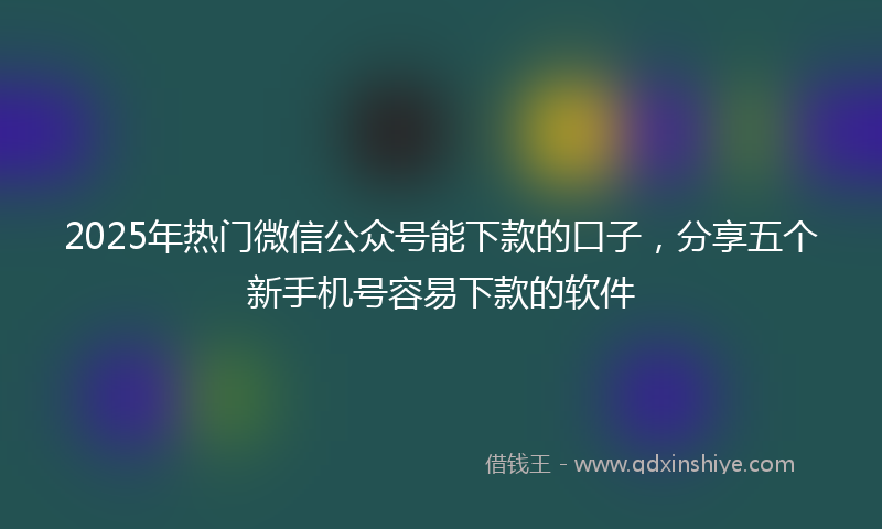 2025年热门微信公众号能下款的口子，分享五个新手机号容易下款的软件