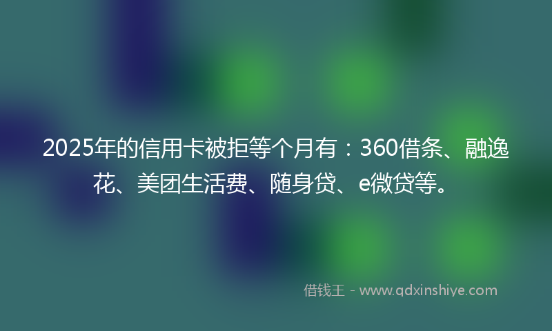 2025年的信用卡被拒等个月有：360借条、融逸花、美团生活费、随身贷、e微贷等。