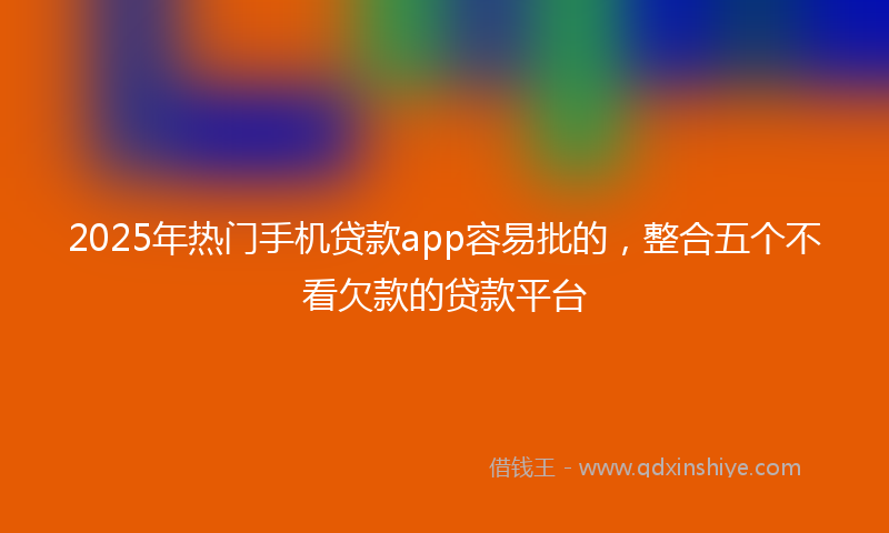 2025年热门手机贷款app容易批的，整合五个不看欠款的贷款平台