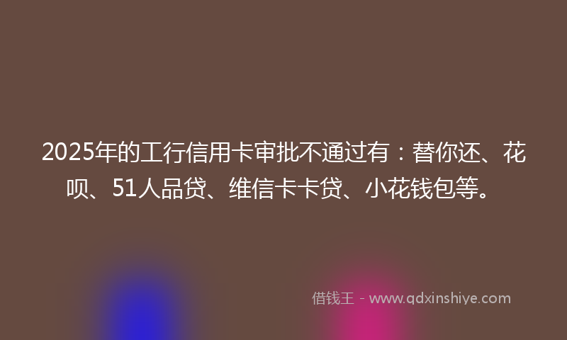 2025年的工行信用卡审批不通过有：替你还、花呗、51人品贷、维信卡卡贷、小花钱包等。