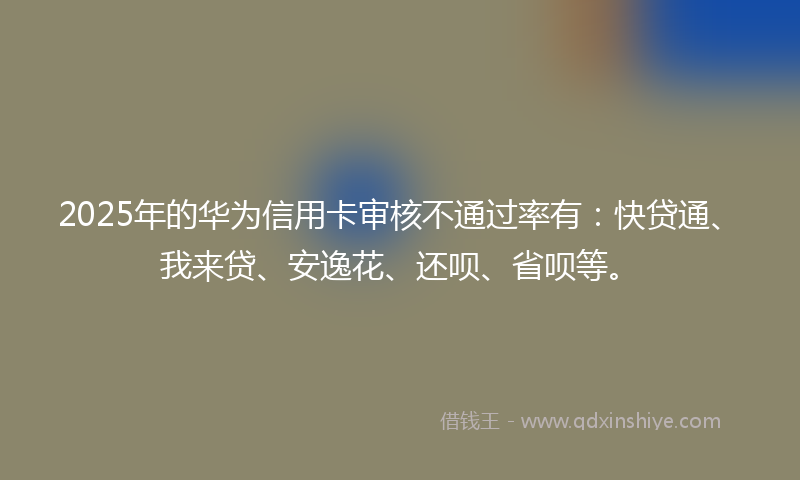 2025年的华为信用卡审核不通过率有：快贷通、我来贷、安逸花、还呗、省呗等。