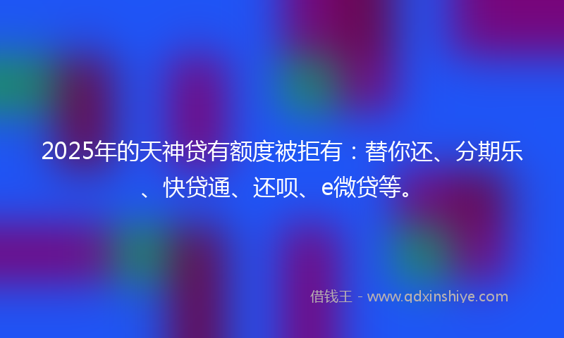 2025年的天神贷有额度被拒有：替你还、分期乐、快贷通、还呗、e微贷等。