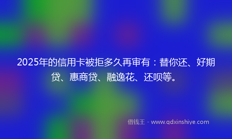 2025年的信用卡被拒多久再审有：替你还、好期贷、惠商贷、融逸花、还呗等。