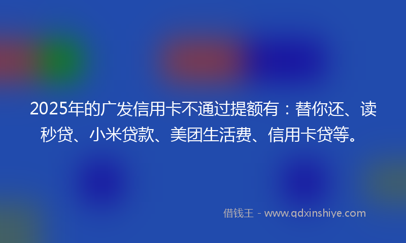 2025年的广发信用卡不通过提额有：替你还、读秒贷、小米贷款、美团生活费、信用卡贷等。
