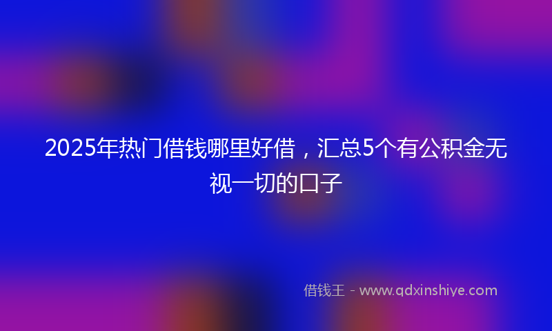 2025年热门借钱哪里好借，汇总5个有公积金无视一切的口子