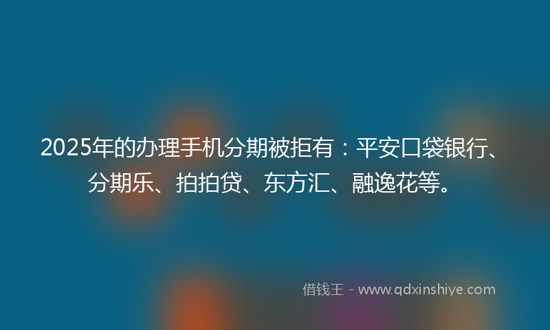 2025年的办理手机分期被拒有：平安口袋银行、分期乐、拍拍贷、东方汇、融逸花等。