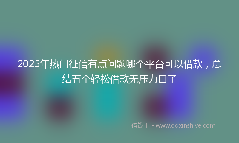 2025年热门征信有点问题哪个平台可以借款，总结五个轻松借款无压力口子
