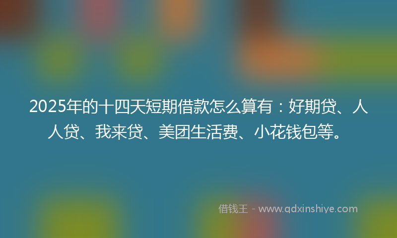 2025年的十四天短期借款怎么算有：好期贷、人人贷、我来贷、美团生活费、小花钱包等。
