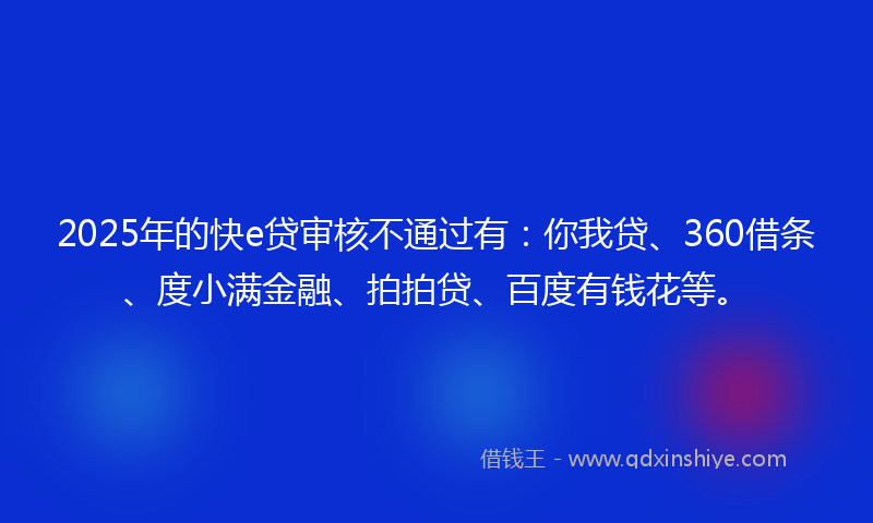 2025年的快e贷审核不通过有：你我贷、360借条、度小满金融、拍拍贷、百度有钱花等。