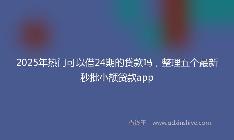 2025年热门可以借24期的贷款吗，整理五个最新秒批小额贷款app