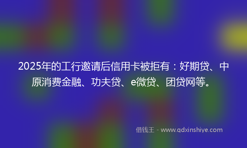 2025年的工行邀请后信用卡被拒有：好期贷、中原消费金融、功夫贷、e微贷、团贷网等。