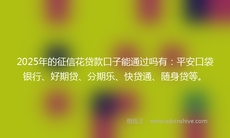2025年的征信花贷款口子能通过吗有：平安口袋银行、好期贷、分期乐、快贷通、随身贷等。