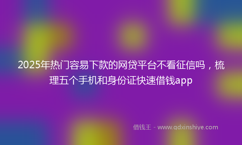 2025年热门容易下款的网贷平台不看征信吗，梳理五个手机和身份证快速借钱app
