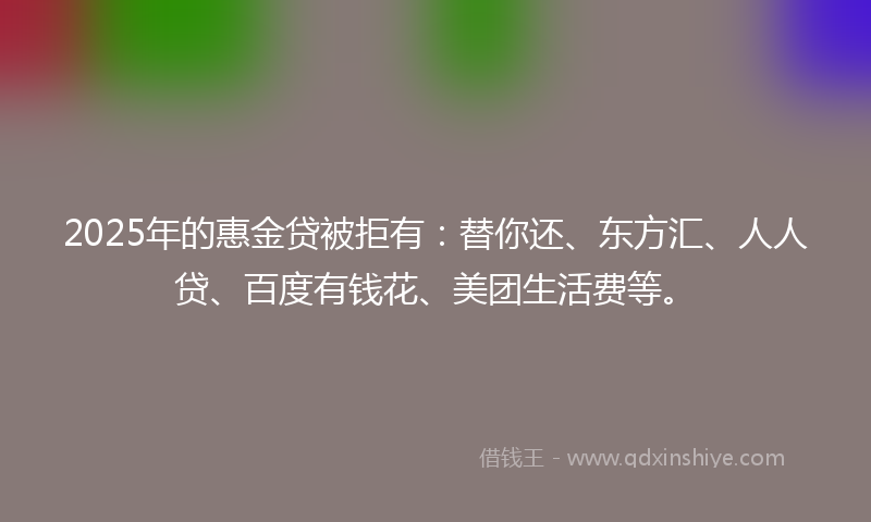 2025年的惠金贷被拒有：替你还、东方汇、人人贷、百度有钱花、美团生活费等。