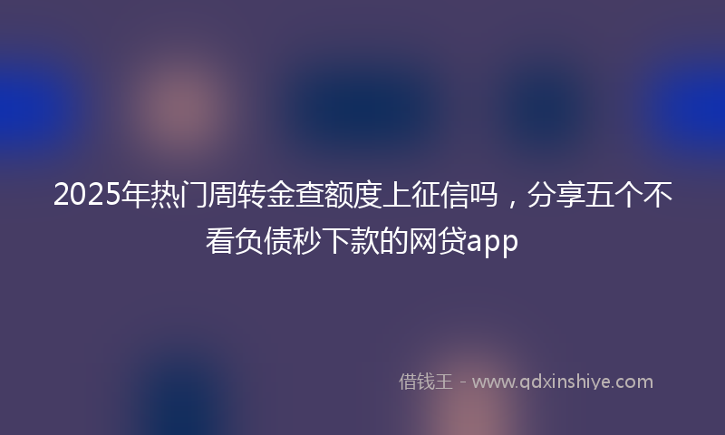 2025年热门周转金查额度上征信吗，分享五个不看负债秒下款的网贷app