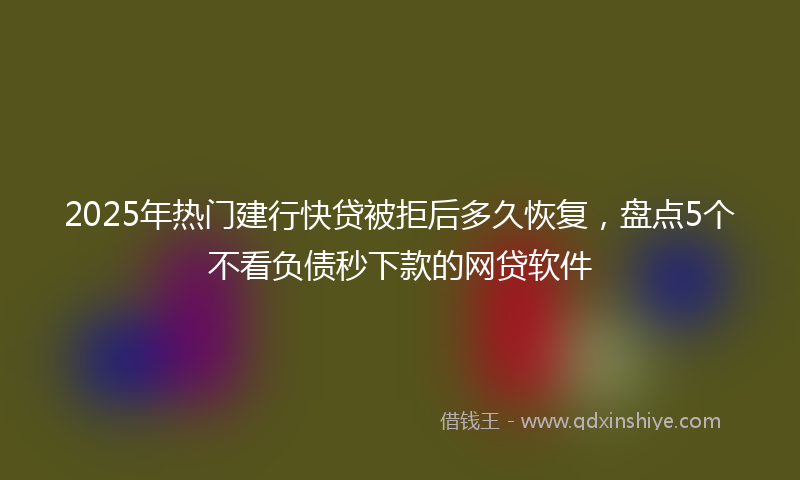 2025年热门建行快贷被拒后多久恢复，盘点5个不看负债秒下款的网贷软件