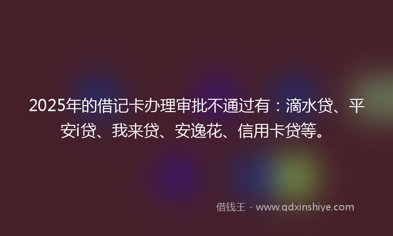 2025年的借记卡办理审批不通过有：滴水贷、平安i贷、我来贷、安逸花、信用卡贷等。