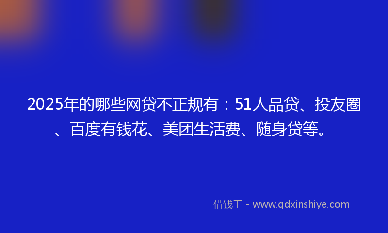 2025年的哪些网贷不正规有：51人品贷、投友圈、百度有钱花、美团生活费、随身贷等。