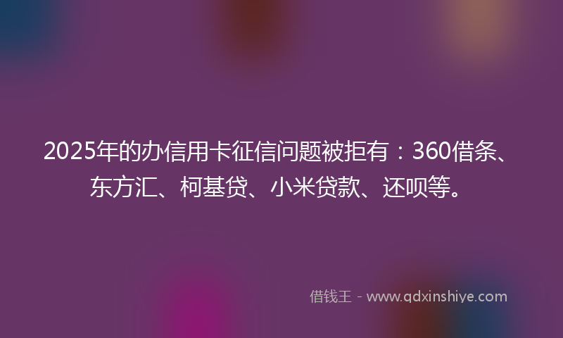 2025年的办信用卡征信问题被拒有：360借条、东方汇、柯基贷、小米贷款、还呗等。