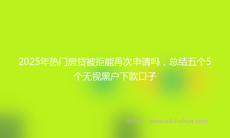 2025年热门房贷被拒能再次申请吗，总结五个5个无视黑户下款口子
