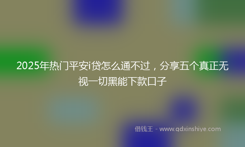 2025年热门平安i贷怎么通不过，分享五个真正无视一切黑能下款口子