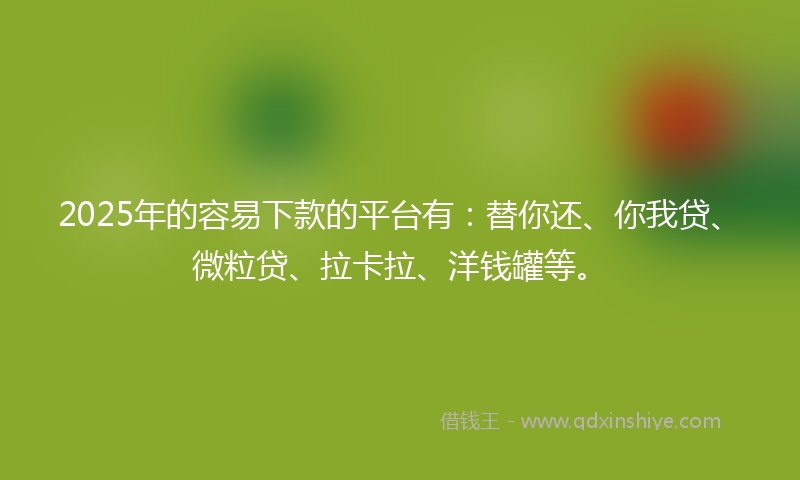 2025年的容易下款的平台有：替你还、你我贷、微粒贷、拉卡拉、洋钱罐等。