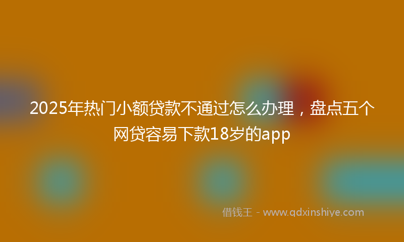 2025年热门小额贷款不通过怎么办理，盘点五个网贷容易下款18岁的app