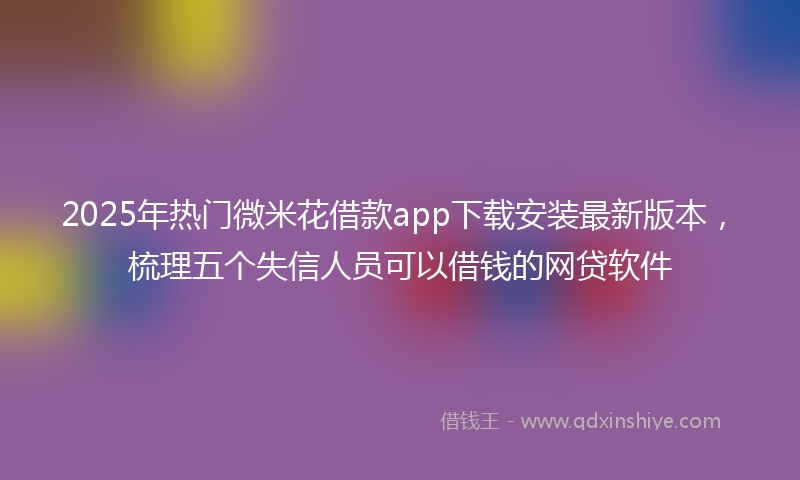 2025年热门微米花借款app下载安装最新版本，梳理五个失信人员可以借钱的网贷软件