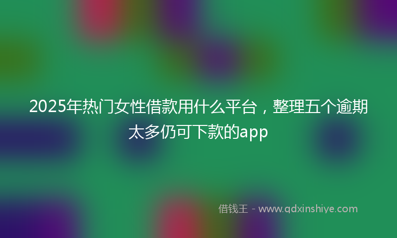 2025年热门女性借款用什么平台，整理五个逾期太多仍可下款的app