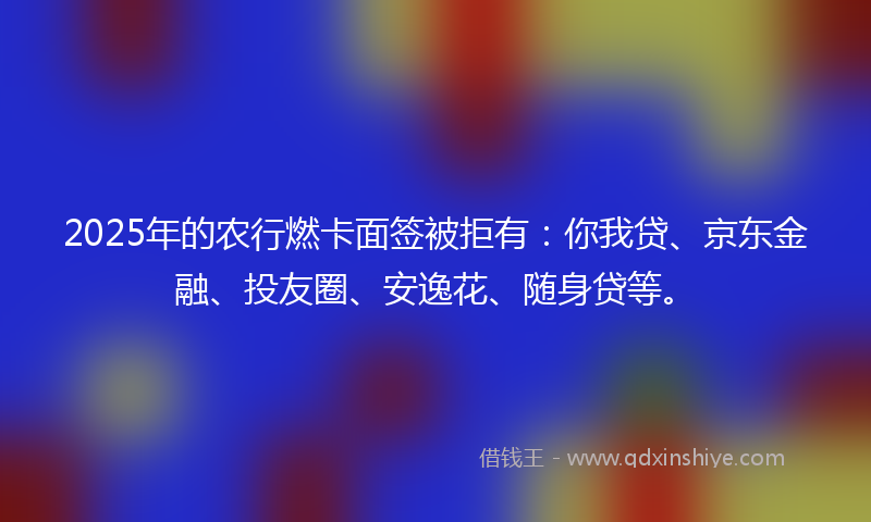 2025年的农行燃卡面签被拒有：你我贷、京东金融、投友圈、安逸花、随身贷等。