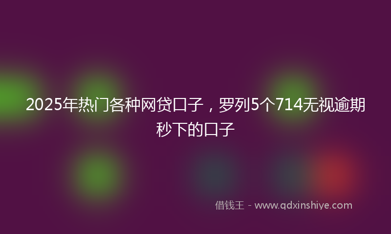 2025年热门各种网贷口子，罗列5个714无视逾期秒下的口子