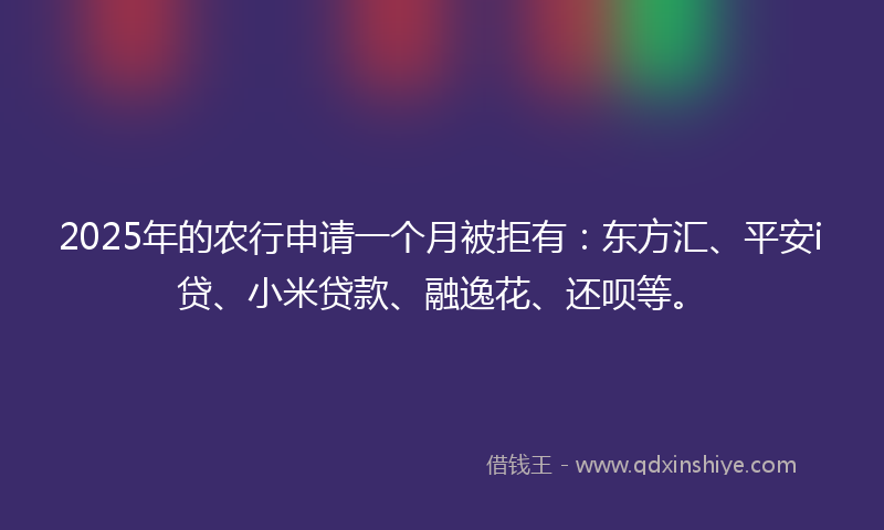 2025年的农行申请一个月被拒有：东方汇、平安i贷、小米贷款、融逸花、还呗等。