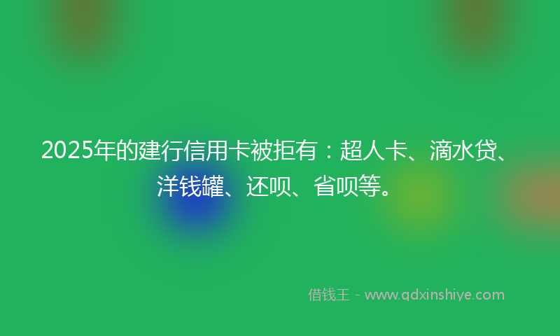 2025年的建行信用卡被拒有：超人卡、滴水贷、洋钱罐、还呗、省呗等。