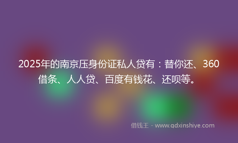 2025年的南京压身份证私人贷有：替你还、360借条、人人贷、百度有钱花、还呗等。