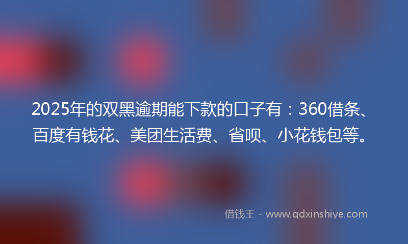 2025年的双黑逾期能下款的口子有：360借条、百度有钱花、美团生活费、省呗、小花钱包等。