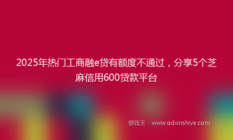 2025年热门工商融e贷有额度不通过，分享5个芝麻信用600贷款平台