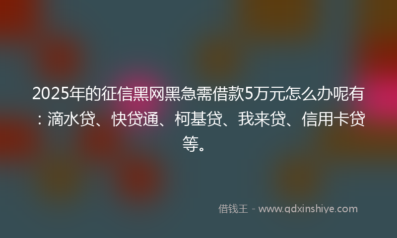 2025年的征信黑网黑急需借款5万元怎么办呢有：滴水贷、快贷通、柯基贷、我来贷、信用卡贷等。