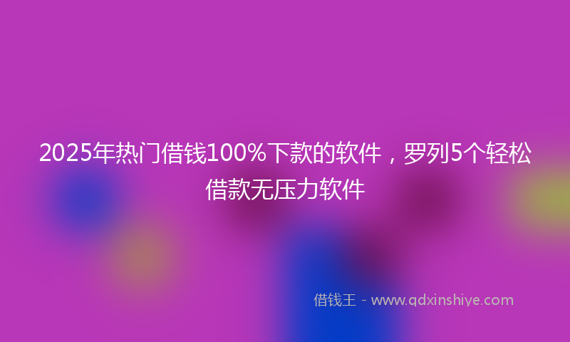 2025年热门借钱100%下款的软件，罗列5个轻松借款无压力软件